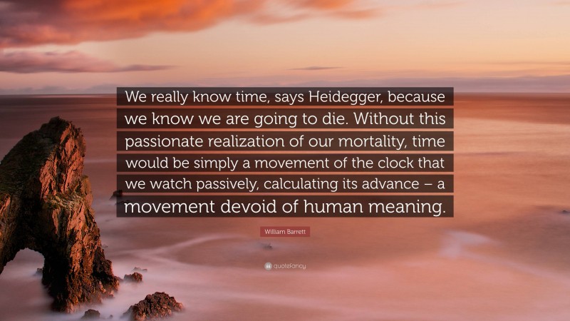 William Barrett Quote: “We really know time, says Heidegger, because we know we are going to die. Without this passionate realization of our mortality, time would be simply a movement of the clock that we watch passively, calculating its advance – a movement devoid of human meaning.”