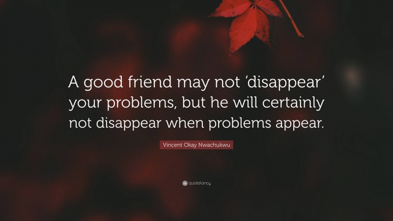Vincent Okay Nwachukwu Quote: “A good friend may not ‘disappear’ your problems, but he will certainly not disappear when problems appear.”