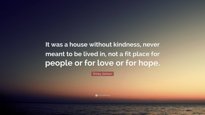 Shirley Jackson Quote: “It was a house without kindness, never meant to be lived in, not a fit place for people or for love or for hope.”