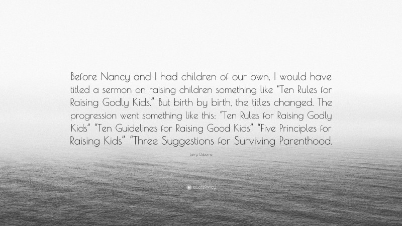 Larry Osborne Quote: “Before Nancy and I had children of our own, I would have titled a sermon on raising children something like “Ten Rules for Raising Godly Kids.” But birth by birth, the titles changed. The progression went something like this: “Ten Rules for Raising Godly Kids” “Ten Guidelines for Raising Good Kids” “Five Principles for Raising Kids” “Three Suggestions for Surviving Parenthood.”