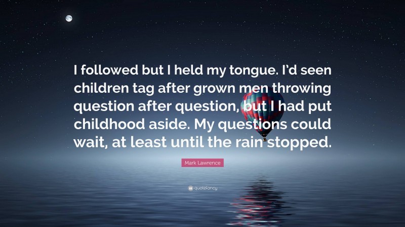 Mark Lawrence Quote: “I followed but I held my tongue. I’d seen children tag after grown men throwing question after question, but I had put childhood aside. My questions could wait, at least until the rain stopped.”