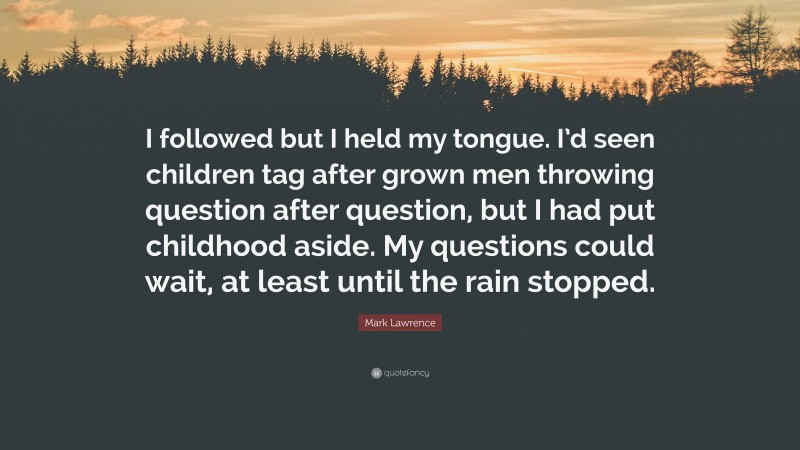 Mark Lawrence Quote: “I followed but I held my tongue. I’d seen children tag after grown men throwing question after question, but I had put childhood aside. My questions could wait, at least until the rain stopped.”