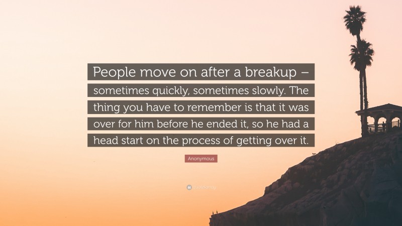 Anonymous Quote: “People move on after a breakup – sometimes quickly, sometimes slowly. The thing you have to remember is that it was over for him before he ended it, so he had a head start on the process of getting over it.”
