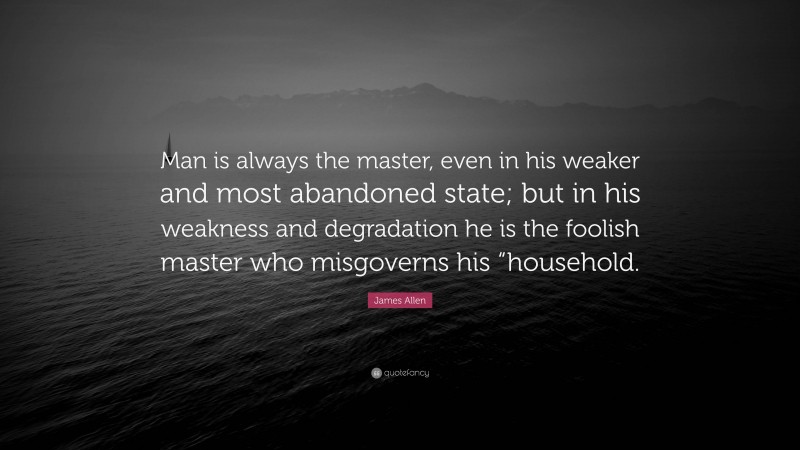 James Allen Quote: “Man is always the master, even in his weaker and most abandoned state; but in his weakness and degradation he is the foolish master who misgoverns his “household.”