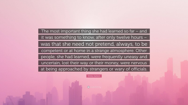 Shirley Jackson Quote: “The most important thing she had learned so far – and it was something to know, after only twelve hours – was that she need not pretend, always, to be competent or at home in a strange atmosphere. Other people, she had learned, were frequently uneasy and uncertain, lost their way or their money, were nervous at being approached by strangers or wary of officials.”