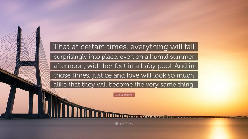 Lisa Scottoline Quote: “That at certain times, everything will fall surprisingly into place, even on a humid summer afternoon, with her feet in a baby pool. And in those times, justice and love will look so much alike that they will become the very same thing.”