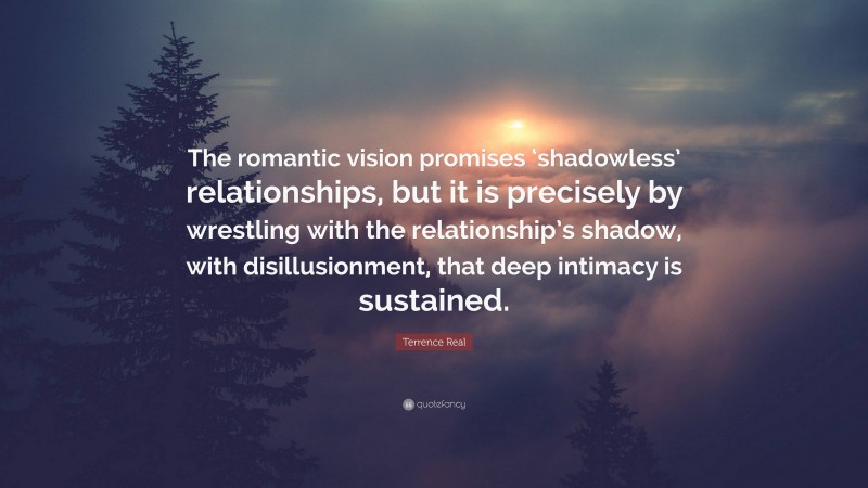 Terrence Real Quote: “The romantic vision promises ‘shadowless’ relationships, but it is precisely by wrestling with the relationship’s shadow, with disillusionment, that deep intimacy is sustained.”