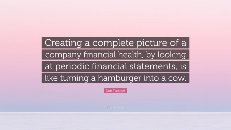 Don Tapscott Quote: “Creating a complete picture of a company financial health, by looking at periodic financial statements, is like turning a hamburger into a cow.”