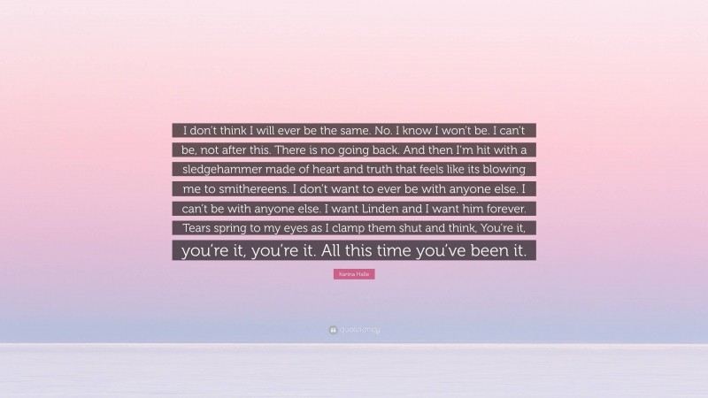 Karina Halle Quote: “I don’t think I will ever be the same. No. I know I won’t be. I can’t be, not after this. There is no going back. And then I’m hit with a sledgehammer made of heart and truth that feels like its blowing me to smithereens. I don’t want to ever be with anyone else. I can’t be with anyone else. I want Linden and I want him forever. Tears spring to my eyes as I clamp them shut and think, You’re it, you’re it, you’re it. All this time you’ve been it.”