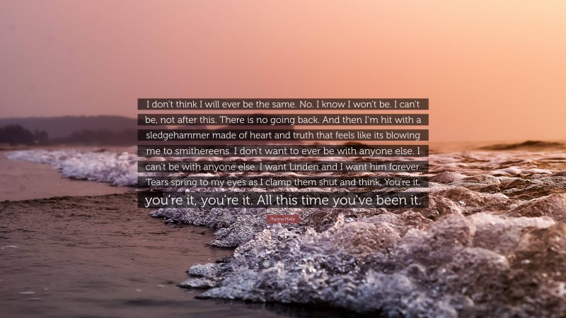 Karina Halle Quote: “I don’t think I will ever be the same. No. I know I won’t be. I can’t be, not after this. There is no going back. And then I’m hit with a sledgehammer made of heart and truth that feels like its blowing me to smithereens. I don’t want to ever be with anyone else. I can’t be with anyone else. I want Linden and I want him forever. Tears spring to my eyes as I clamp them shut and think, You’re it, you’re it, you’re it. All this time you’ve been it.”