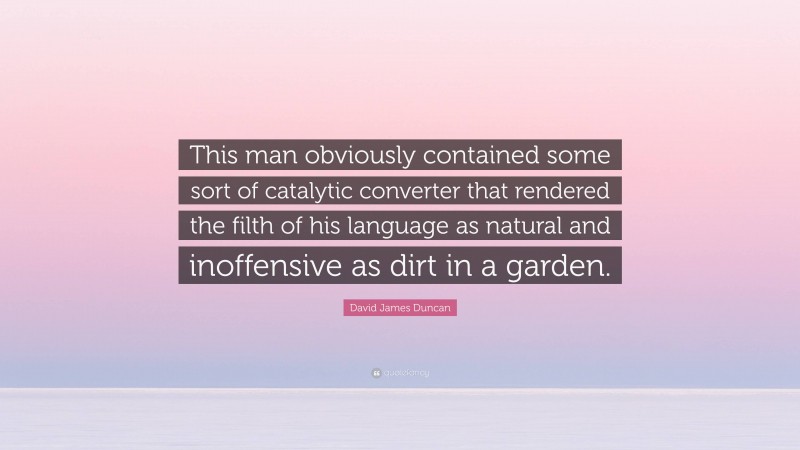 David James Duncan Quote: “This man obviously contained some sort of catalytic converter that rendered the filth of his language as natural and inoffensive as dirt in a garden.”
