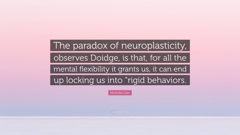 Nicholas Carr Quote: “The paradox of neuroplasticity, observes Doidge, is that, for all the mental flexibility it grants us, it can end up locking us into “rigid behaviors.”
