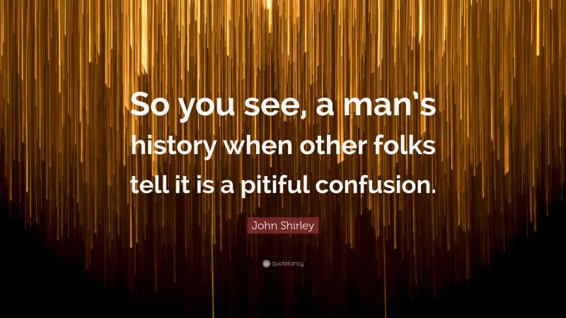 John Shirley Quote: “So you see, a man’s history when other folks tell it is a pitiful confusion.”