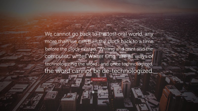 Nicholas Carr Quote: “We cannot go back to the lost oral world, any more than we can turn the clock back to a time before the clock existed. ‘Writing and print and the computer,’ writes Walter Ong, ‘are all ways of technologizing the word’; and once technologized, the word cannot be de-technologized.”