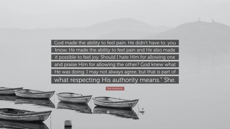 Dee Henderson Quote: “God made the ability to feel pain. He didn’t have to, you know. He made the ability to feel pain and He also made it possible to feel joy. Should I hate Him for allowing one and praise Him for allowing the other? God knew what He was doing. I may not always agree, but that is part of what respecting His authority means.” She.”