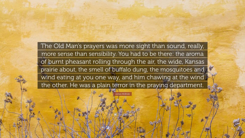 James McBride Quote: “The Old Man’s prayers was more sight than sound, really, more sense than sensibility. You had to be there: the aroma of burnt pheasant rolling through the air, the wide, Kansas prairie about, the smell of buffalo dung, the mosquitoes and wind eating at you one way, and him chawing at the wind the other. He was a plain terror in the praying department.”