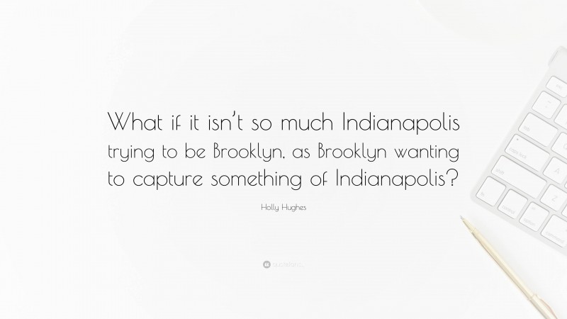 Holly Hughes Quote: “What if it isn’t so much Indianapolis trying to be Brooklyn, as Brooklyn wanting to capture something of Indianapolis?”
