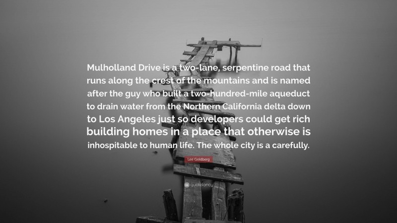 Lee Goldberg Quote: “Mulholland Drive is a two-lane, serpentine road that runs along the crest of the mountains and is named after the guy who built a two-hundred-mile aqueduct to drain water from the Northern California delta down to Los Angeles just so developers could get rich building homes in a place that otherwise is inhospitable to human life. The whole city is a carefully.”