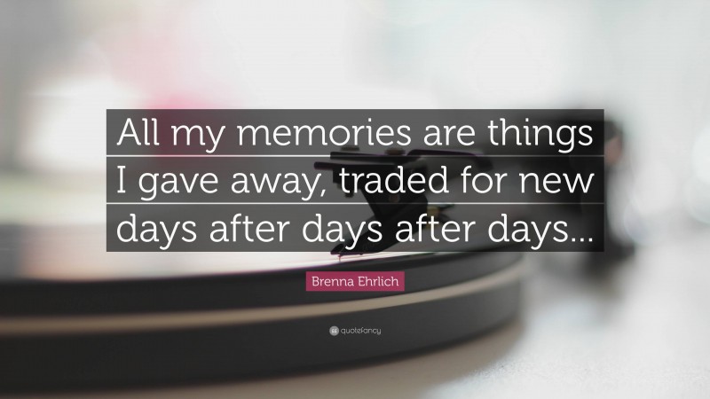 Brenna Ehrlich Quote: “All my memories are things I gave away, traded for new days after days after days...”