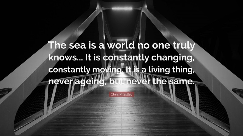 Chris Priestley Quote: “The sea is a world no one truly knows... It is constantly changing, constantly moving. It is a living thing, never ageing, but never the same.”