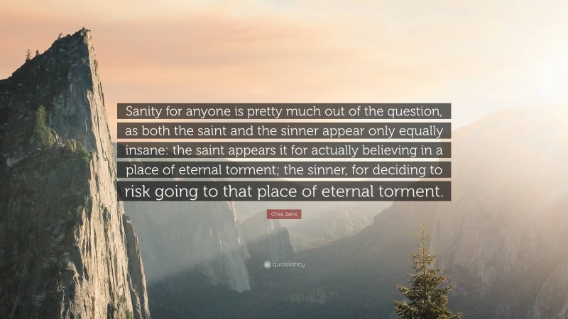 Criss Jami Quote: “Sanity for anyone is pretty much out of the question, as both the saint and the sinner appear only equally insane: the saint appears it for actually believing in a place of eternal torment; the sinner, for deciding to risk going to that place of eternal torment.”