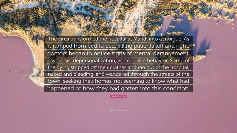 Richard Preston Quote: “The virus transformed the hospital at Maridi into a morgue. As it jumped from bed to bed, killing patients left and right, doctors began to notice signs of mental derangement, psychosis, depersonalization, zombie-like behavior. Some of the dying stripped off their clothes and ran out of the hospital, naked and bleeding, and wandered through the streets of the town, seeking their homes, not seeming to know what had happened or how they had gotten into this condition.”