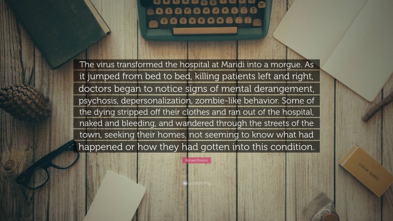 Richard Preston Quote: “The virus transformed the hospital at Maridi into a morgue. As it jumped from bed to bed, killing patients left and right, doctors began to notice signs of mental derangement, psychosis, depersonalization, zombie-like behavior. Some of the dying stripped off their clothes and ran out of the hospital, naked and bleeding, and wandered through the streets of the town, seeking their homes, not seeming to know what had happened or how they had gotten into this condition.”