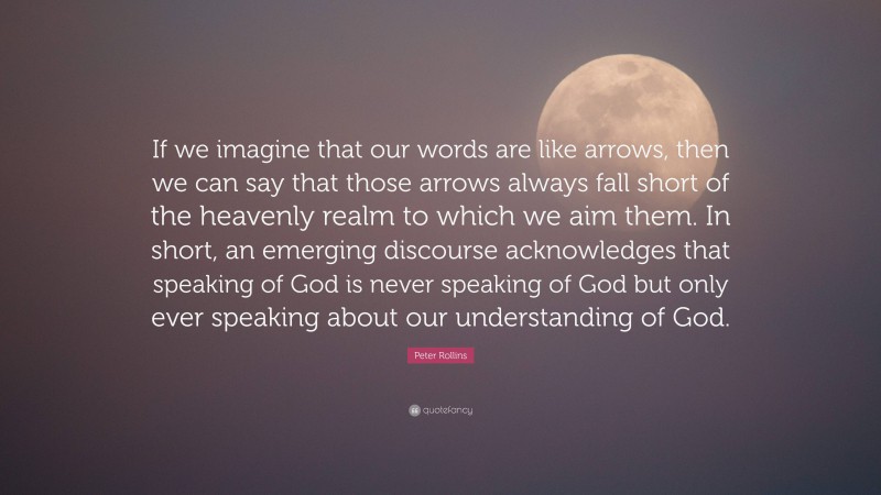 Peter Rollins Quote: “If we imagine that our words are like arrows, then we can say that those arrows always fall short of the heavenly realm to which we aim them. In short, an emerging discourse acknowledges that speaking of God is never speaking of God but only ever speaking about our understanding of God.”