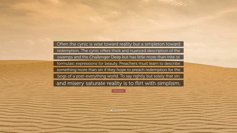 Zack Eswine Quote: “Often the cynic is wise toward reality but a simpleton toward redemption. The cynic offers thick and nuanced description of the swamps and the Challenger Deep but has little more than trite or formulaic expressions for beauty. Preachers must learn to describe something more than sin if they hope to preach redemption for the bogs of a post-everything world. To say rightly but solely that sin and misery saturate reality is to flirt with simplism.”