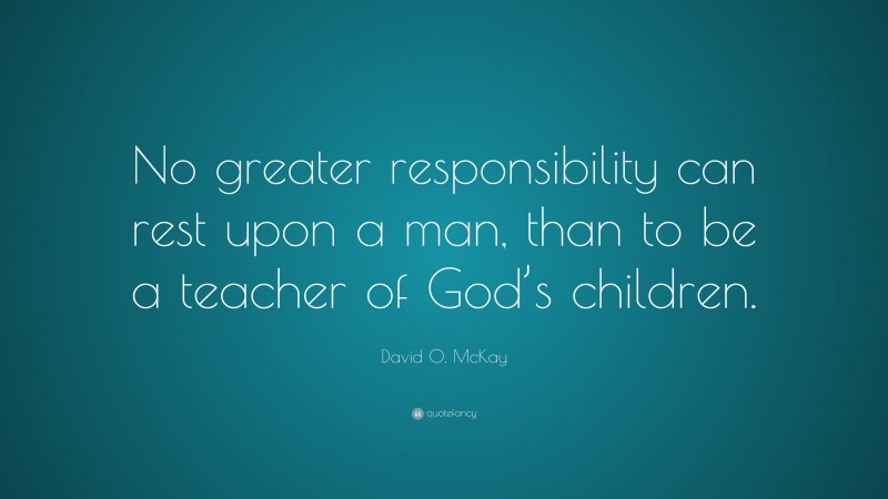 David O. McKay Quote: “No greater responsibility can rest upon a man, than to be a teacher of God’s children.”