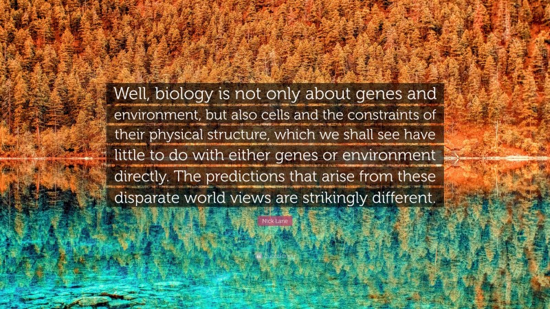 Nick Lane Quote: “Well, biology is not only about genes and environment, but also cells and the constraints of their physical structure, which we shall see have little to do with either genes or environment directly. The predictions that arise from these disparate world views are strikingly different.”