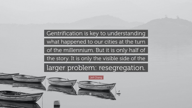 Jeff Chang Quote: “Gentrification is key to understanding what happened to our cities at the turn of the millennium. But it is only half of the story. It is only the visible side of the larger problem: resegregation.”