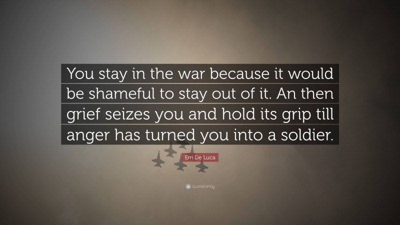 Erri De Luca Quote: “You stay in the war because it would be shameful to stay out of it. An then grief seizes you and hold its grip till anger has turned you into a soldier.”