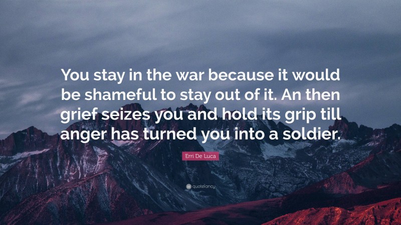 Erri De Luca Quote: “You stay in the war because it would be shameful to stay out of it. An then grief seizes you and hold its grip till anger has turned you into a soldier.”