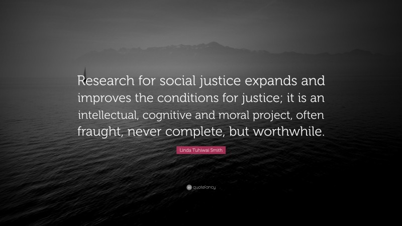 Linda Tuhiwai Smith Quote: “Research for social justice expands and improves the conditions for justice; it is an intellectual, cognitive and moral project, often fraught, never complete, but worthwhile.”