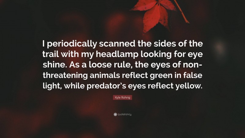 Kyle Rohrig Quote: “I periodically scanned the sides of the trail with my headlamp looking for eye shine. As a loose rule, the eyes of non-threatening animals reflect green in false light, while predator’s eyes reflect yellow.”