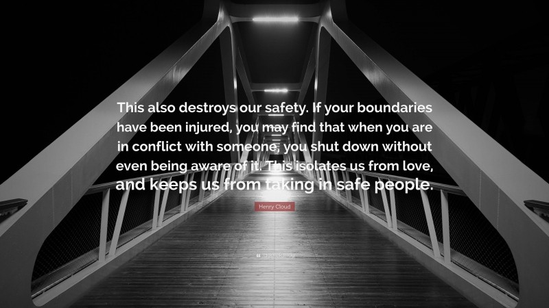 Henry Cloud Quote: “This also destroys our safety. If your boundaries have been injured, you may find that when you are in conflict with someone, you shut down without even being aware of it. This isolates us from love, and keeps us from taking in safe people.”