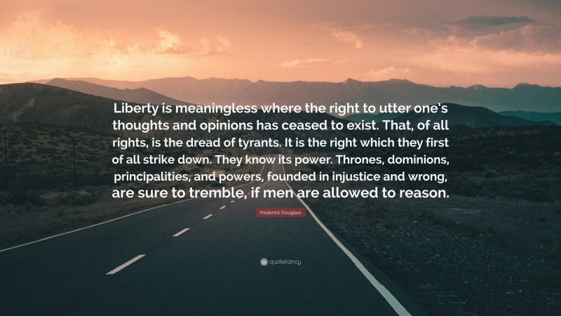 Frederick Douglass Quote: “Liberty is meaningless where the right to utter one’s thoughts and opinions has ceased to exist. That, of all rights, is the dread of tyrants. It is the right which they first of all strike down. They know its power. Thrones, dominions, principalities, and powers, founded in injustice and wrong, are sure to tremble, if men are allowed to reason.”