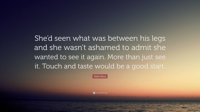 Katie Reus Quote: “She’d seen what was between his legs and she wasn’t ashamed to admit she wanted to see it again. More than just see it. Touch and taste would be a good start.”