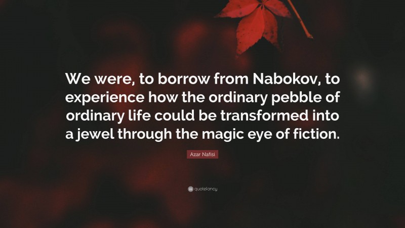Azar Nafisi Quote: “We were, to borrow from Nabokov, to experience how the ordinary pebble of ordinary life could be transformed into a jewel through the magic eye of fiction.”