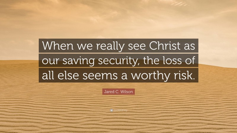 Jared C. Wilson Quote: “When we really see Christ as our saving security, the loss of all else seems a worthy risk.”