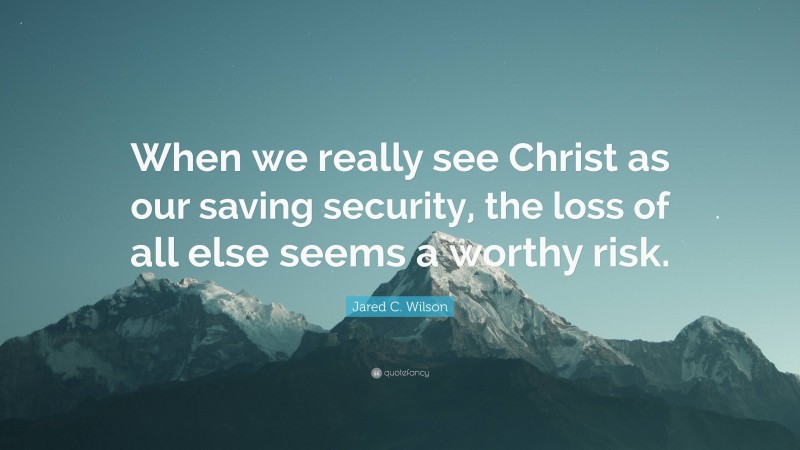 Jared C. Wilson Quote: “When we really see Christ as our saving security, the loss of all else seems a worthy risk.”