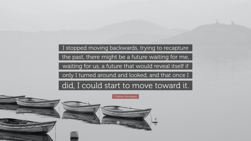 Cristina Henriquez Quote: “I stopped moving backwards, trying to recapture the past, there might be a future waiting for me, waiting for us, a future that would reveal itself if only I turned around and looked, and that once I did, I could start to move toward it.”