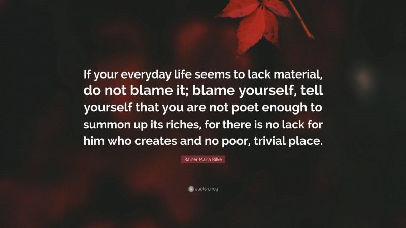 Rainer Maria Rilke Quote: “If your everyday life seems to lack material, do not blame it; blame yourself, tell yourself that you are not poet enough to summon up its riches, for there is no lack for him who creates and no poor, trivial place.”