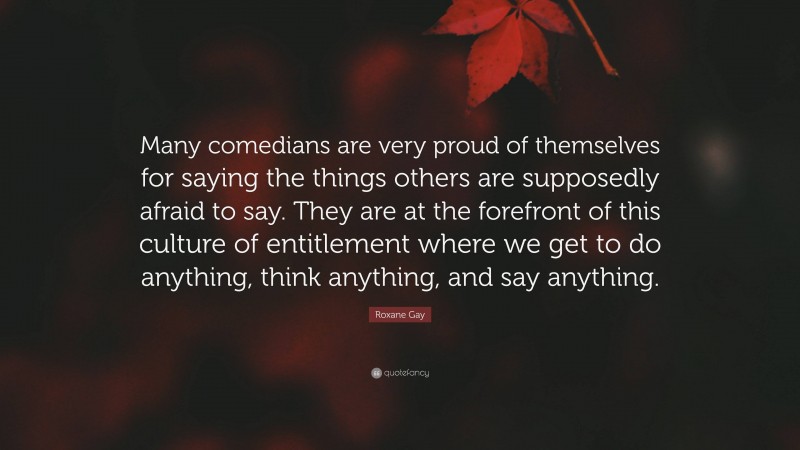 Roxane Gay Quote: “Many comedians are very proud of themselves for saying the things others are supposedly afraid to say. They are at the forefront of this culture of entitlement where we get to do anything, think anything, and say anything.”