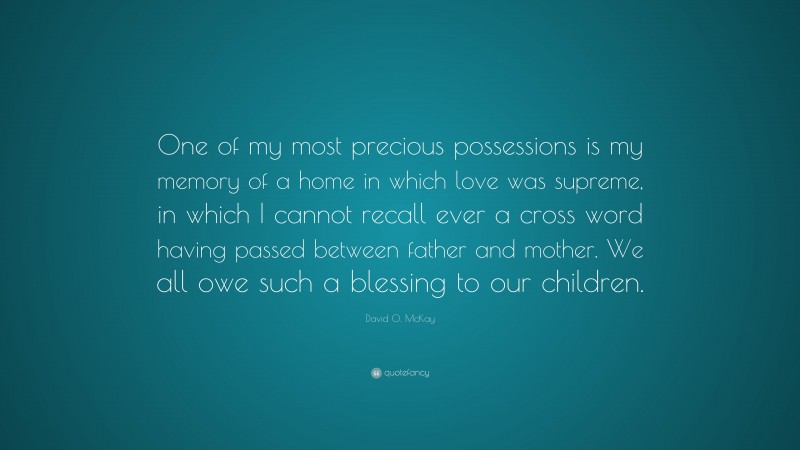 David O. McKay Quote: “One of my most precious possessions is my memory of a home in which love was supreme, in which I cannot recall ever a cross word having passed between father and mother. We all owe such a blessing to our children.”