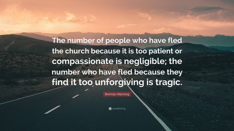 Brennan Manning Quote: “The number of people who have fled the church because it is too patient or compassionate is negligible; the number who have fled because they find it too unforgiving is tragic.”