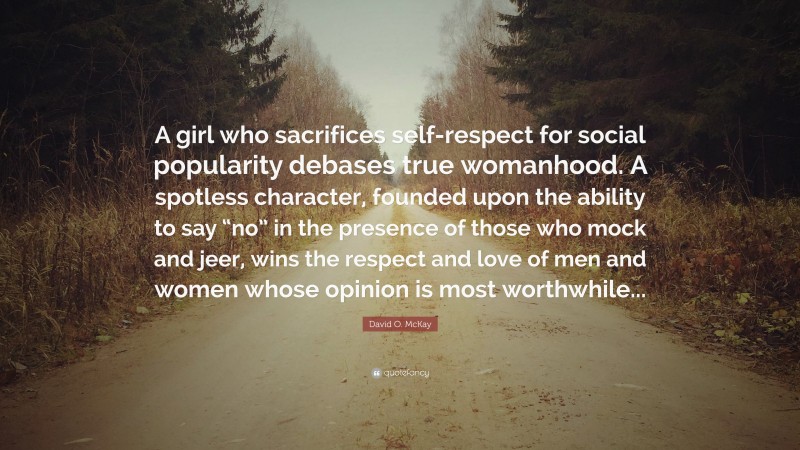 David O. McKay Quote: “A girl who sacrifices self-respect for social popularity debases true womanhood. A spotless character, founded upon the ability to say “no” in the presence of those who mock and jeer, wins the respect and love of men and women whose opinion is most worthwhile...”