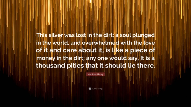 Matthew Henry Quote: “This silver was lost in the dirt; a soul plunged in the world, and overwhelmed with the love of it and care about it, is like a piece of money in the dirt; any one would say, It is a thousand pities that it should lie there.”