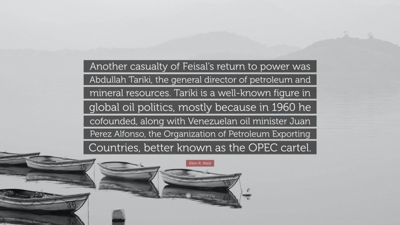 Ellen R. Wald Quote: “Another casualty of Feisal’s return to power was Abdullah Tariki, the general director of petroleum and mineral resources. Tariki is a well-known figure in global oil politics, mostly because in 1960 he cofounded, along with Venezuelan oil minister Juan Perez Alfonso, the Organization of Petroleum Exporting Countries, better known as the OPEC cartel.”